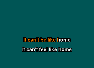 It can't be like home

It can't feel like home