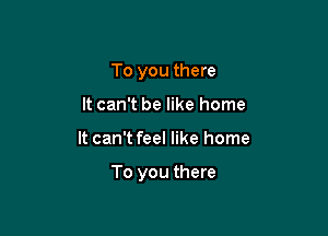 To you there
It can't be like home

It can't feel like home

To you there