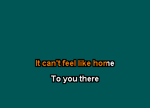 It can't feel like home

To you there
