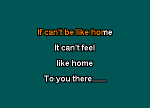 If can't be like home
It can't feel

like home

To you there .......