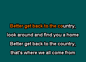 Better get back to the country,
look around and find you a home
Better get back to the country,

that's where we all come from