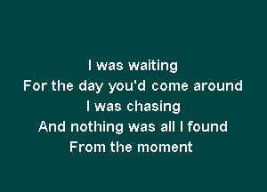 I was waiting
For the day you'd come around

I was chasing
And nothing was all I found
From the moment