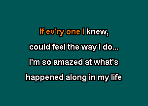 If ev'ry one I knew,
could feel the way I do...

I'm so amazed at what's

happened along in my life