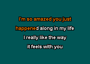 I'm so amazed youjust

happened along in my life

I really like the way

it feels with you