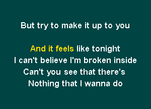 But try to make it up to you

And it feels like tonight
I can't believe I'm broken inside
Can't you see that there's
Nothing that I wanna do