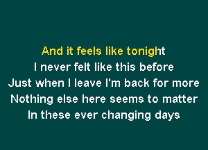 And it feels like tonight
I never felt like this before
Just when I leave I'm back for more
Nothing else here seems to matter
In these ever changing days