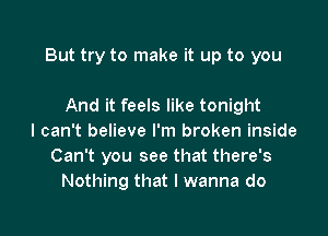 But try to make it up to you

And it feels like tonight
I can't believe I'm broken inside
Can't you see that there's
Nothing that I wanna do