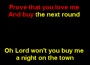 Prove that you love me
And buy the next round

Oh Lord won't you buy me
a night on the town