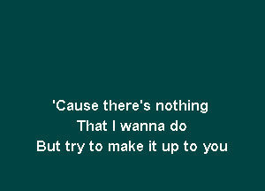 'Cause there's nothing
That I wanna do
But try to make it up to you