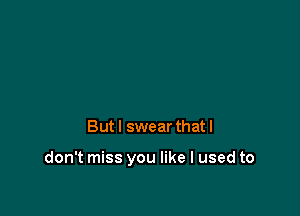 But I swear that I

don't miss you like I used to