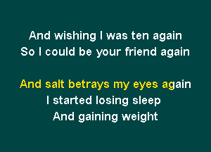 And wishing I was ten again
So I could be your friend again

And salt betrays my eyes again
I started losing sleep
And gaining weight