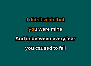 I didn't wish that

you were mine

And in between every tear

you caused to fall