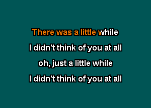 There was a little while

I didn't think ofyou at all

oh, just a little while

I didn't think ofyou at all