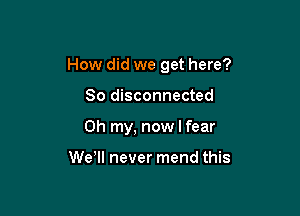 How did we get here?

So disconnected
Oh my, now I fear

WeWI never mend this