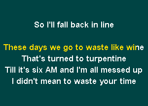 So I'll fall back in line

These days we go to waste like wine
That's turned to turpentine
Till it's six AM and I'm all messed up
I didn't mean to waste your time