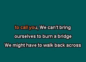 to call you, We can't bring

ourselves to burn a bridge

We might have to walk back across