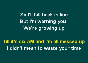 So I'll fall back in line
But I'm warning you
We're growing up

Till it's six AM and I'm all messed up
I didn't mean to waste your time