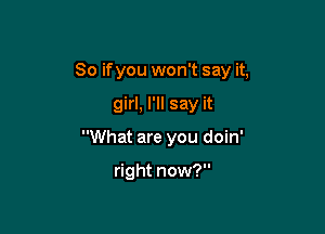 So ifyou won't say it,

girl, I'll say it
What are you doin'

right now?