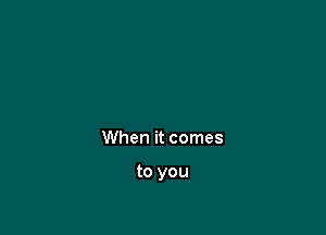 When it comes

to you
