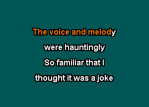 The voice and melody

were hauntingly
So familiar that I

thought it was ajoke