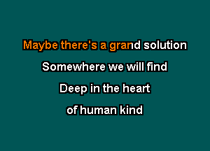Maybe there's a grand solution

Somewhere we will fund
Deep in the heart

of human kind