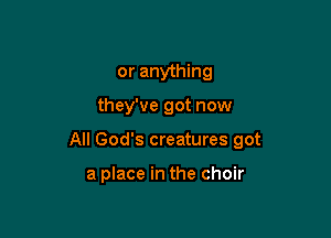or anything

they've got now

All God's creatures got

a place in the choir