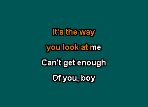 It's the way

you look at me

Can't get enough

Ofyou, boy