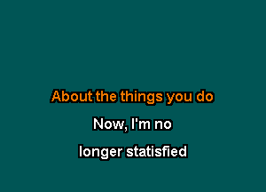 About the things you do

Now, I'm no

longer statisfied