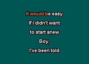 It would be easy

If I didn't want
to start anew
Boy,

I've been told