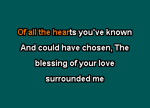 Of all the hearts you've known

And could have chosen, The

blessing ofyour love

surrounded me