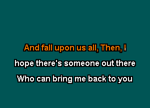 And fall upon us all, Then,l

hope there's someone out there

Who can bring me back to you