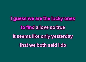 I guess we are the lucky ones

to fund a love so true

it seems like only yesterday
that we both said i do