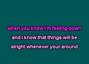 when you know i'm feeling down

and i know that things will be

alright whenever your around