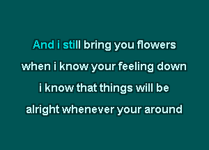 And i still bring you flowers
when i know your feeling down

i know that things will be

alright whenever your around