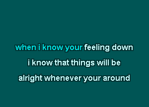 when i know your feeling down

i know that things will be

alright whenever your around