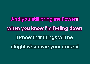 And you still bring me flowers
when you know i'm feeling down

i know that things will be

alright whenever your around