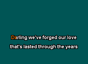 Darling we've forged our love

that's lasted through the years
