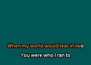 When my world would tear in two

You were who I ran to