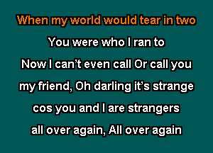 When my world would tear in two
You were who I ran to
Now I canlt even call Or call you
my friend, 0h darling itls strange
cos you and I are strangers

all over again, All over again