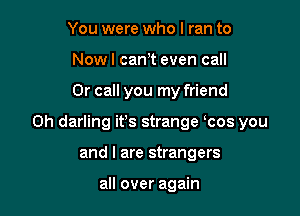 You were who I ran to
Nowl can,t even call

Or call you my friend

0h darling it's strange ocos you

and I are strangers

all over again