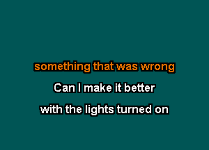 something that was wrong

Can I make it better

with the lights turned on
