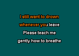 I still want to drown

whenever you leave

Please teach me

gently how to breathe