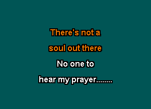 There's not a
soul out there

No one to

hear my prayer ........
