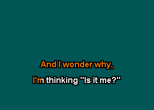 And I wonder why,

I'm thinking Is it me?