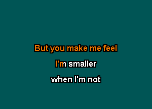 But you make me feel

I'm smaller

when I'm not