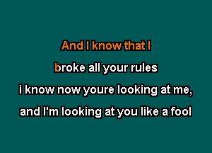 And I know thatl

broke all your rules

i know now youre looking at me,

and I'm looking at you like a fool