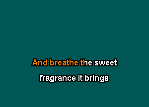 And breathe the sweet

fragrance it brings