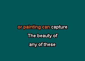 or painting can capture

The beauty of

any ofthese