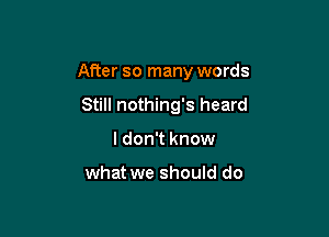 After so many words

Still nothing's heard
I don't know

what we should do