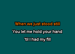 When we just stood still

You let me hold your hand
'til I had my full